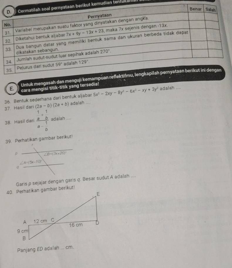 kemudian tentukanian
E. Untuk mengasah dan menguji kema
cara mengisi titik-titik yang tersedia!
36. Bentuk sederhana dari bentuk aljabar 5x^2-2xy-8y^2-6x^2-xy+3y^2 adalah ....
37. Hasil dari (2a-b)(2a+b) adalah ....
38. Hasil dari frac  1/a + 1/b a- 1/b  adalah ....
39. Perhatikan gambar berikut!
Garis p sejajar dengan garis q. Besar sudut A adalah ....
Panjang ED adalah ... cm.