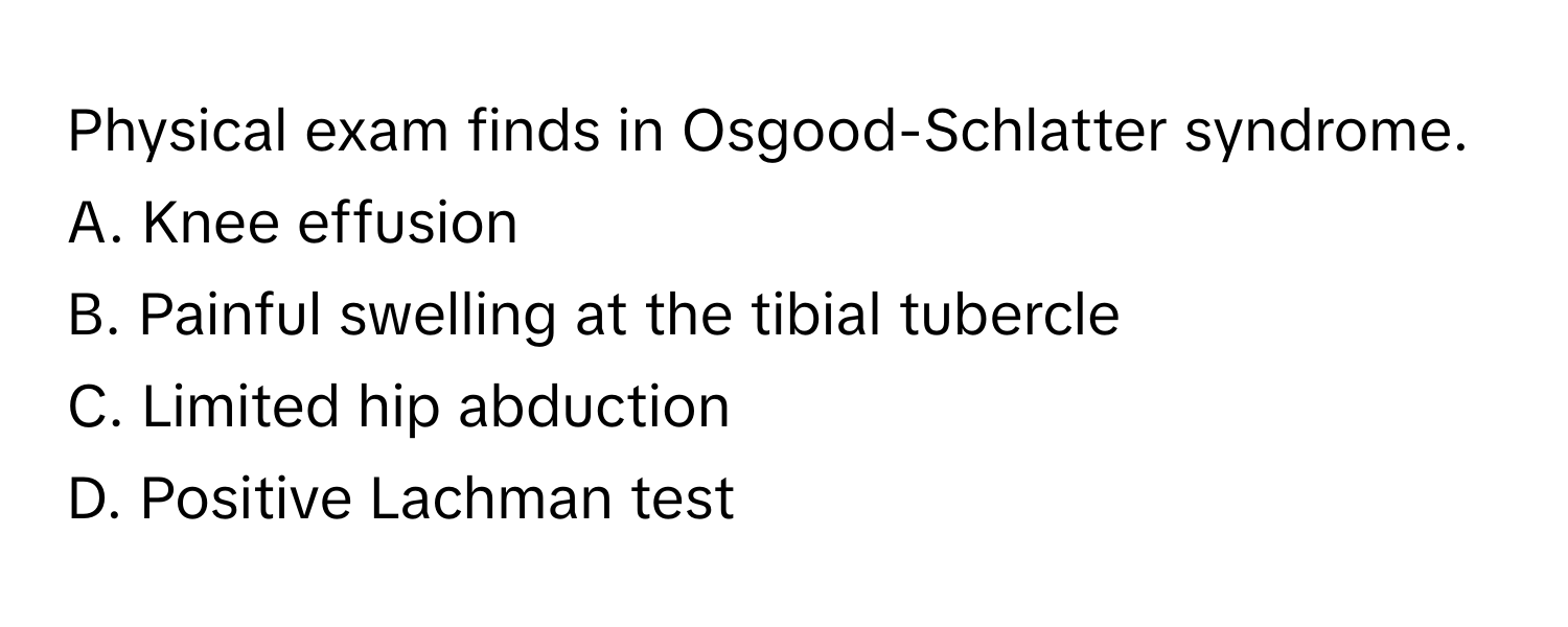 Physical exam finds in Osgood-Schlatter syndrome.

A. Knee effusion
B. Painful swelling at the tibial tubercle
C. Limited hip abduction
D. Positive Lachman test