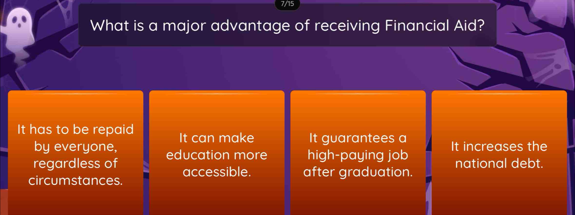 7/15
What is a major advantage of receiving Financial Aid?
It has to be repaid
It can make It guarantees a
by everyone, It increases the
education more high-paying job
regardless of national debt.
accessible. after graduation.
circumstances.