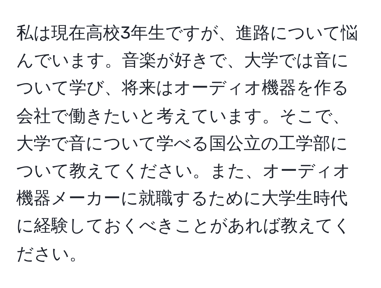 私は現在高校3年生ですが、進路について悩んでいます。音楽が好きで、大学では音について学び、将来はオーディオ機器を作る会社で働きたいと考えています。そこで、大学で音について学べる国公立の工学部について教えてください。また、オーディオ機器メーカーに就職するために大学生時代に経験しておくべきことがあれば教えてください。