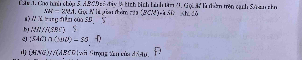 Cho hình chóp S. ABCDcó đáy là hình bình hành tâm O. Gọi M là điểm trên cạnh SAsao cho
SM=2MA. Gọi N là giao điểm của (BCM)và SD. Khi đó 
a) N là trung điểm của SD
b) MN//(SBC). 
c) (SAC)∩ (SBD)=SO
d) (MNG)//(ABCD) với Gtrọng tâm của △ SAB