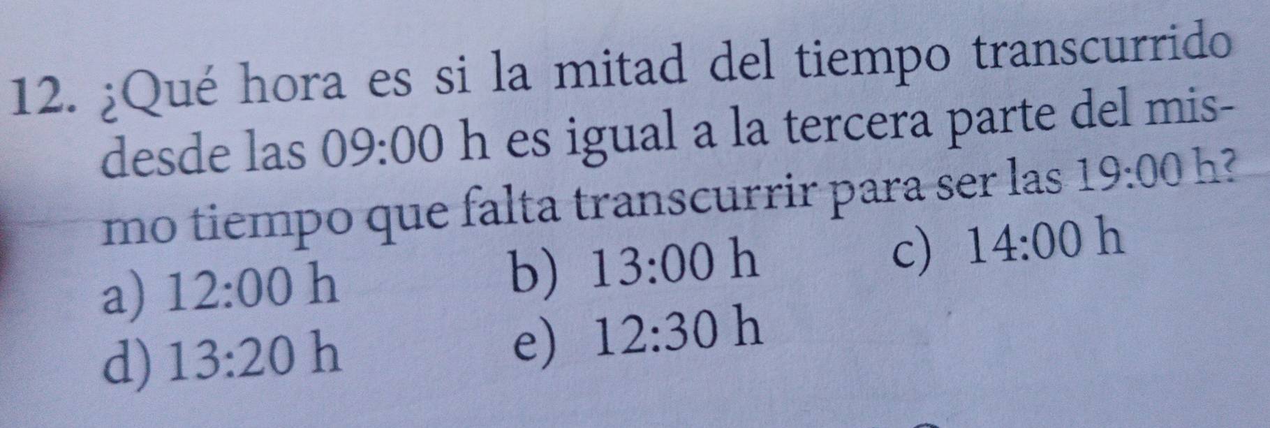 ¿Qué hora es si la mitad del tiempo transcurrido
desde las 09:00 h es igual a la tercera parte del mis-
mo tiempo que falta transcurrir para ser las 19:00 h?
c) 14:00 h
a) 12:00 h
b) 13:00 h
d) 13:20 h
e) 12:30 h