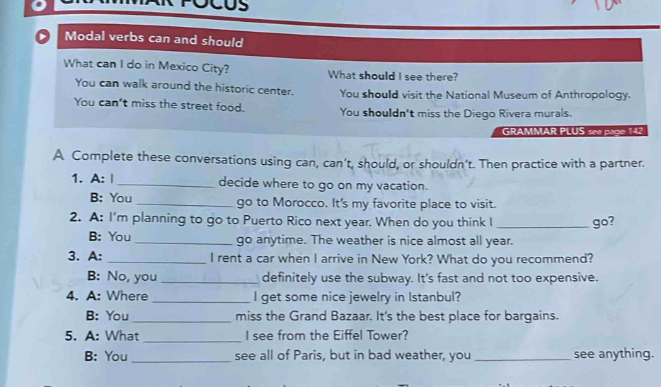 Modal verbs can and should
What can I do in Mexico City? What should I see there?
You can walk around the historic center. You should visit the National Museum of Anthropology.
You can't miss the street food.
You shouldn't miss the Diego Rivera murals.
GRAMMAR PLUS see page 142
A Complete these conversations using can, can’t, should, or shouldn’t. Then practice with a partner.
1. A: |_ decide where to go on my vacation.
B: You_ go to Morocco. It's my favorite place to visit.
2. A: I'm planning to go to Puerto Rico next year. When do you think I _go?
B: You_ go anytime. The weather is nice almost all year.
3. A: _I rent a car when I arrive in New York? What do you recommend?
B: No, you _definitely use the subway. It's fast and not too expensive.
4. A: Where _I get some nice jewelry in Istanbul?
B: You_ miss the Grand Bazaar. It's the best place for bargains.
5. A: What _I see from the Eiffel Tower?
B: You _see all of Paris, but in bad weather, you _see anything.