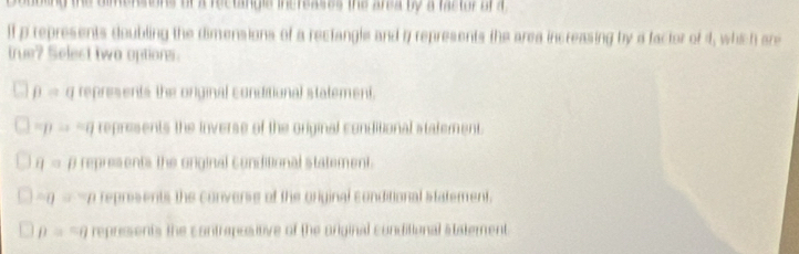 te dimensons or a rectinge inereases the ana by a fastor ofa 
lf p represents doubling the dimensions of a rectangle and i represents the area increasing by a factor of 4, which are
true? Selest two options.
beta = g represents the original conditional statement.
=p frac  -g represents the inverse of the original conditional statement.
eta = p represents the orginal conditional statement.
op -a reprisents the converse of the original conditional statement.
D= represents the contrepositive of the original conditional statement