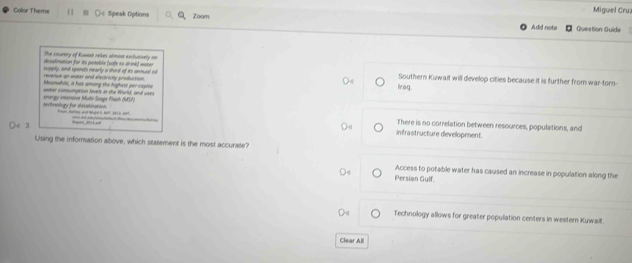 Color Theme Speak Options Q、Zoom
Miguel Cruz
Add note Question Guide
The counery of Kuwait relies almost exclusively on
desalination for its potable (safe to drink) water
supply, and spends nearly a third of its annual ail Southern Kuwait will develop cities because it is further from war-torn-
revenue an water and electricity production.
Meanwhile, it has among the highest per-capita Iraq
water consumption levels in the World, and uses
energy intensive Multi-Stage Flash (MSF)
technology for desalination. Fimam, Aattey, and Adugie 5. AVP, 2013, G017
3. Aegort 101 3 ar
There is no correlation between resources, populations, and
=== al a ds t dras ) baha dt (as) be uman bra s infrastructure development.
Using the information above, which statement is the most accurate?
Access to potable water has caused an increase in population along the
Persian Gulf.
Technology allows for greater population centers in western Kuwait
Clear All