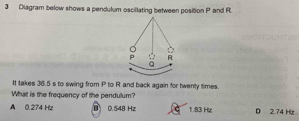 Diagram below shows a pendulum oscillating between position P and R.
It takes 36.5 s to swing from P to R and back again for twenty times.
What is the frequency of the pendulum?
A 0.274 Hz B 0.548 Hz C 1.83 Hz D 2.74 Hz