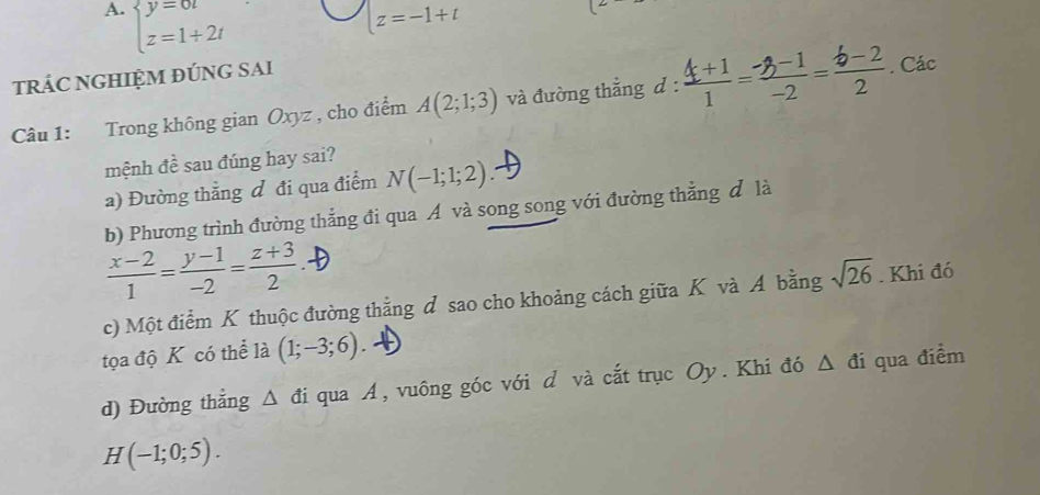 A. beginarrayl y=6t z=1+2tendarray.
z=-1+t
tRÁC NGHIỆM ĐÚNG SAI
Câu 1: Trong không gian Oxyz , cho điểm A(2;1;3) và đường thắng d^(·)· 4-²'-° . Các
mệnh đề sau đúng hay sai?
a) Đường thẳng đ đi qua điểm N(-1;1;2)
b) Phương trình đường thẳng đi qua A và song song với đường thẳng đ là
 (x-2)/1 = (y-1)/-2 = (z+3)/2 .
c) Một điểm K thuộc đường thằng d sao cho khoảng cách giữa K và A bằng sqrt(26). Khi đó
tọa độ K có thể là (1;-3;6).
d) Đường thẳng △ di I qua A, vuông góc với d và cắt trục Oy. Khi đó Δ đi qua điểm
H(-1;0;5).