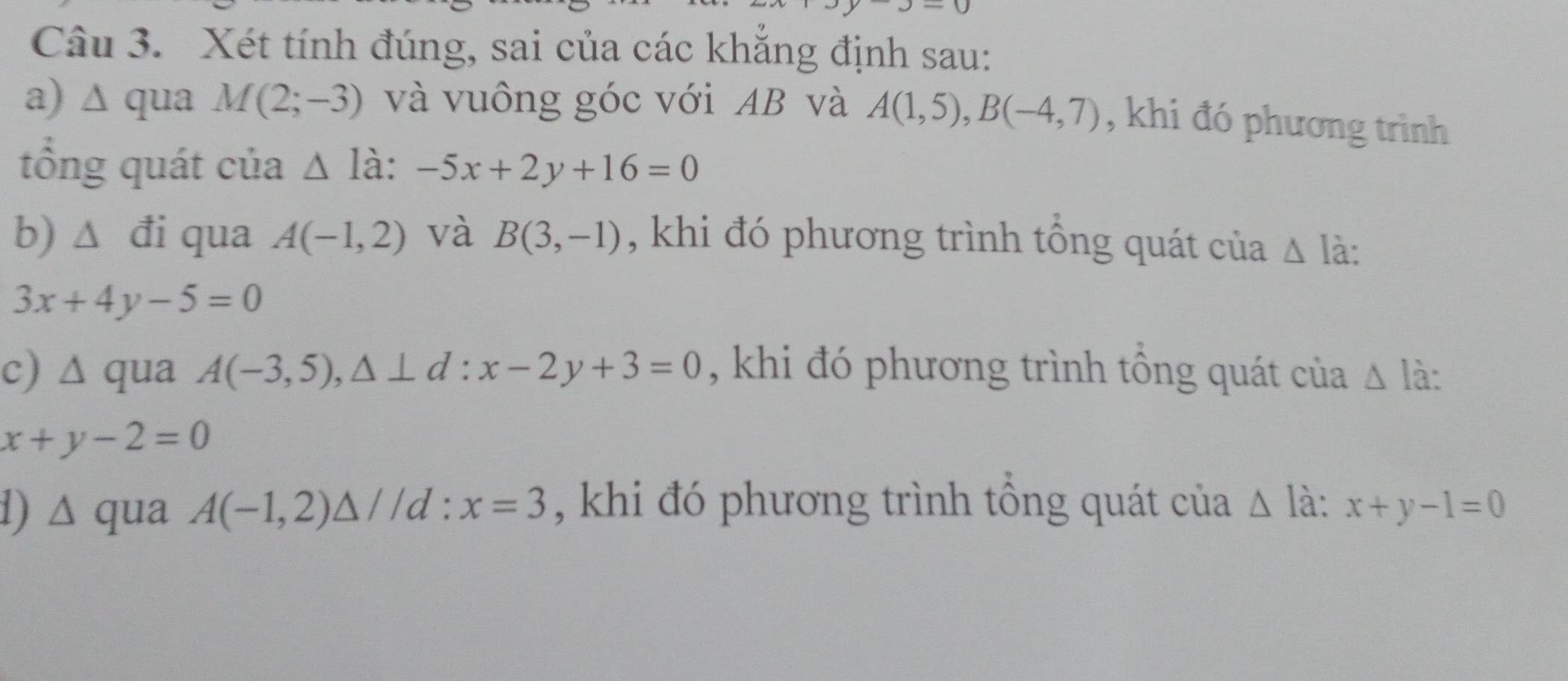 Xét tính đúng, sai của các khắng định sau: 
a) ∆ qua M(2;-3) và vuông góc với AB và A(1,5), B(-4,7) , khi đó phương trình 
tổng quát của △ ldot a:-5x+2y+16=0
b) Δ đi qua A(-1,2) và B(3,-1) , khi đó phương trình tổng quát của △ la
3x+4y-5=0
c) wedge qua A(-3,5), △ ⊥ d:x-2y+3=0 , khi đó phương trình tổng quát của △ I à:
x+y-2=0
d) ∆ qua A(-1,2)△ //d : x=3 , khi đó phương trình tổng quát của △ à : x+y-1=0