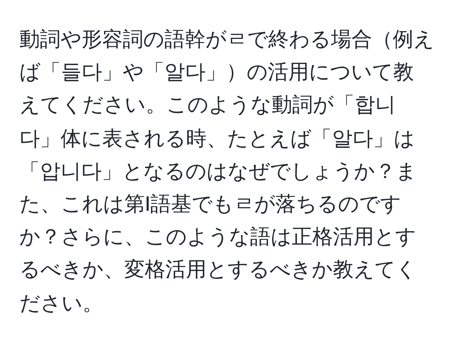 動詞や形容詞の語幹がㄹで終わる場合例えば「들다」や「알다」の活用について教えてください。このような動詞が「합니다」体に表される時、たとえば「알다」は「압니다」となるのはなぜでしょうか？また、これは第I語基でもㄹが落ちるのですか？さらに、このような語は正格活用とするべきか、変格活用とするべきか教えてください。