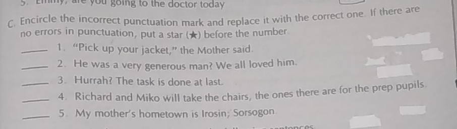 Emmy, are you going to the doctor today 
C. Encircle the incorrect punctuation mark and replace it with the correct one. If there are 
no errors in punctuation, put a star (★) before the number 
_1. “Pick up your jacket,” the Mother said. 
_2. He was a very generous man? We all loved him. 
_3. Hurrah? The task is done at last. 
_4. Richard and Miko will take the chairs, the ones there are for the prep pupils. 
_5. My mother's hometown is Irosin; Sorsogon.