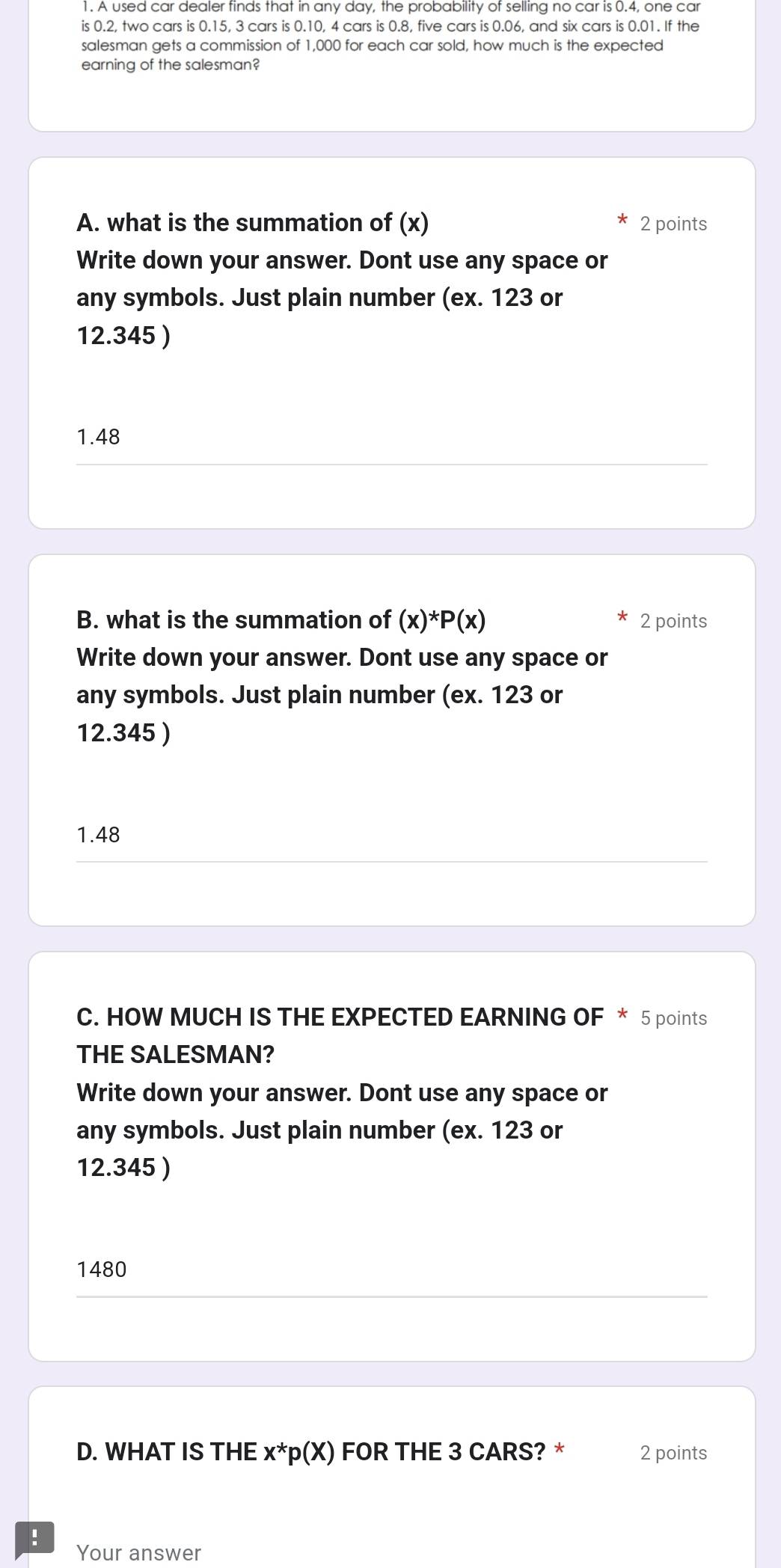 A used car dealer tinds that in any day, the probability of selling no car is 0.4, one car 
is 0.2, two cars is 0.15, 3 cars is 0.10, 4 cars is 0.8, five cars is 0.06, and six cars is 0.01. If the 
salesman gets a commission of 1,000 for each car sold, how much is the expected 
earning of the salesman? 
A. what is the summation of (x) 2 points 
Write down your answer. Dont use any space or 
any symbols. Just plain number (ex. 123 or
12.345 )
1.48
B. what is the summation of (x)^*P(x) 2 points 
Write down your answer. Dont use any space or 
any symbols. Just plain number (ex. 123 or
12.345 )
1.48
C. HOW MUCH IS THE EXPECTED EARNING OF * 5 points 
THE SALESMAN? 
Write down your answer. Dont use any space or 
any symbols. Just plain number (ex. 123 or
12.345 )
1480
D. WHAT IS THE x*p(X) FOR THE 3 CARS? * 2 points 
! Your answer