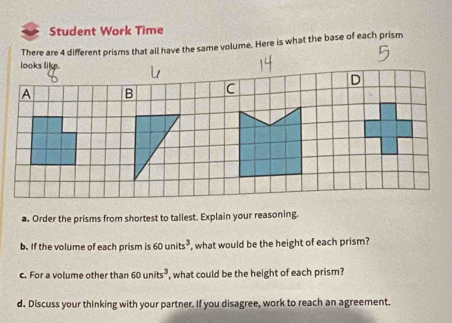 Student Work Time 
There are 4 different prisms that all have the same volume. Here is what the base of each prism 
looks like. 
a. Order the prisms from shortest to tallest. Explain your reasoning. 
b. If the volume of each prism is 60units^3 , what would be the height of each prism? 
c. For a volume other than 60units^3 , what could be the height of each prism? 
d. Discuss your thinking with your partner. If you disagree, work to reach an agreement.