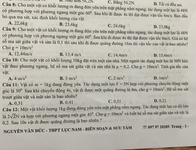 B. Nho hơn 56,2N. C. Bằng 56,2N. D. Tất cả đều sai.
Câu 8: Cho một vật có khối lượng m đang đứn yên trên mặt phẳng nằm ngang, tác dụng một lực là 48N
có phương hợp với phương ngang một góc 60° 1 Sau khi đi được 4s thì đạt được vận tốc 6m/s. Ban đầu
bỏ qua ma sát, xác định khối lượng của vật.
A. 22,6kg B. 23,6kg C. 24,6kg D. 23,0kg
Câu 9: Cho một vật có khối lượng m đang đứn yên trên mặt phẳng nằm ngang, tác dụng một lực là 48N
có phương hợp với phương ngang một góc 60° ' Sau khi đi được 4s thì đạt được vận tốc 6m/s. Giả sử hệ
số ma sát giữa vật và sản là 0,1 thì sau khi đi được quãng đường 16m thi vận tốc của vật là bao nhiêu?
Cho g=10m/s^2
A. 12,44m/s B. 13,4 m/s C. 14,4m/s D. 15,4m/s
Câu 10: Cho một vật có khối lượng 10kg đặt trên một sản nhà. Một người tác dụng một lực là 30N kéo
vật theo phương ngang, hệ số ma sát giữa vật và sản nhà là mu =0.2. Cho g=10m/s^2. Tính gia tốc của
vật.
A. 4m/s^2 B. 3m/s^2 C. 2m/s^2 D. 1m/s^2
Câu 11: Vật có m=1kg đang đứng yên. Tác dụng một lực F=5N hợp với phương chuyến động một
góc là 30° T. Sau khi chuyển động 4s, vật đi được một quãng đường là 4m, cho g=10m/s^2 *. Hệ số ma sát
trượt giữa vật và mặt sản là bao nhiêu?
A. 0,31 B. 0,41 C. 0,51 D. 0,21
Câu 12: Một vật khối lượng 1kg đang đứng yên trên mặt phẳng nằm ngang. Tác dụng một lực có độ lớn
là 2sqrt(2)N và hợp với phương ngang một góc 45° , Cho g=10m/s^2 và biết hệ số ma sát giữa sản và vật là
0,2. Sau 10s vật đi được quãng đường là bao nhiêu ?
NGUYÊN VĂN ĐỨC - THPT LỤC NAM - BIÊN SOẠN & SƯU TÂM 097 97 20205 Trang - 1 -