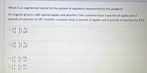 What is an augmented matrix for the system of equations represented by the problem?
An organic grocery sells special apples and peaches. One customer buys 3 pounds of apples and 2
pounds of peaches for $9. Another customer buys 2 pounds of apples and 4 pounds of peaches for $10.
beginbmatrix 3&2&|9 4&2|&10endbmatrix
beginbmatrix 3&2&|9 2&4|10endarray
beginbmatrix 3&2&|10 2&4|&9endbmatrix
beginbmatrix 3&2&|10 4&2|&9endbmatrix