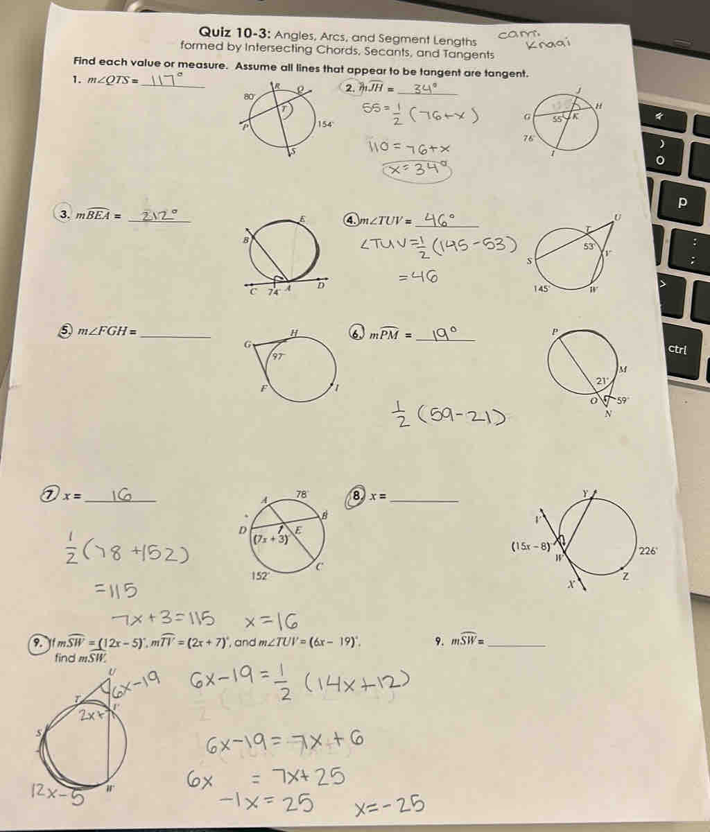 Quiz 10-3: Angles, Arcs, and Segment Lengths
formed by Intersecting Chords, Secants, and Tangents
Find each value or measure. Assume all lines that appear to be tangent are tangent.
1. m∠ QTS= _2. widehat JH=
154  《
p
3. mwidehat BEA= _
4 m∠ TUV= _
:
⑤ m∠ FGH= _
6 mwidehat PM= _ 
ctrl
_ x=
8 x= _
 
9. j m widehat SW=(12x-5).moverline TV=(2x+7) , and m∠ TUV=(6x-19)^circ . 9. mwidehat SW= _
find moverline SW