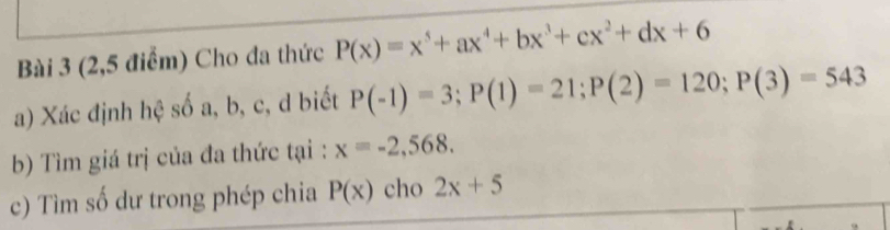 (2,5 điểm) Cho đa thức P(x)=x^5+ax^4+bx^3+cx^2+dx+6
a) Xác định hệ số a, b, c, d biết P(-1)=3; P(1)=21; P(2)=120; P(3)=543
b) Tìm giá trị của đa thức tại : x=-2,568. 
c) Tìm số dư trong phép chia P(x) cho 2x+5