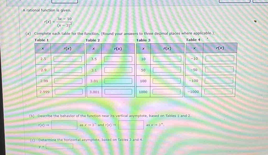 A rational function is given.
r(x)=frac 3x-10(x-3)^2
(a) Complete each table for the function. (Round your answers to three decimal places where applicable.)
(b) Describe the behavior of the function near its vertical asymptote, based on Tables 1 and 2.
r(x)to □ as xto 3^- and r(x)to asxto 3^+,
(c) Determine the horizontal asymptote, based on Tables 3 and 4.
y=□