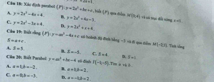 3x+2x+1, 
Câu 18: Xác định parabol (P): y=2x^2+bx+c , biết (P) qua điểm M(0,4) và có trục đối xíng x=1.
A. y=2x^2-4x+4. B. y=2x^2+4x-3.
C. y=2x^2-3x+4. D. y=2x^2+x+4. 
Câu 19: Biết rằng (P): y=ax^2-4x+c có hoành độ đỉnh bằng −3 và đi qua điểm M(-2;1). Tinh tổng
S=a+c.
A. S=5. B. S=-5. C. S=4. D. S=1. 
Câu 20: Biết Parabol y=ax^2+bx-4 có đinh I(-1;-5).Tim a vab.
A. a=1; b=-2. B. a=1; b=2.
C. a=0; b=-3. D. a=-1; b=2.