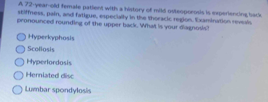 A 72-year-old female patient with a history of mild osteoporosis is experiencing back
stiffness, pain, and fatigue, especially in the thoracic region. Examination reveals
pronounced rounding of the upper back. What is your diagnosis?
Hyperkyphosis
Scoliosis
Hyperlordosis
Herniated disc
Lumbar spondylosis