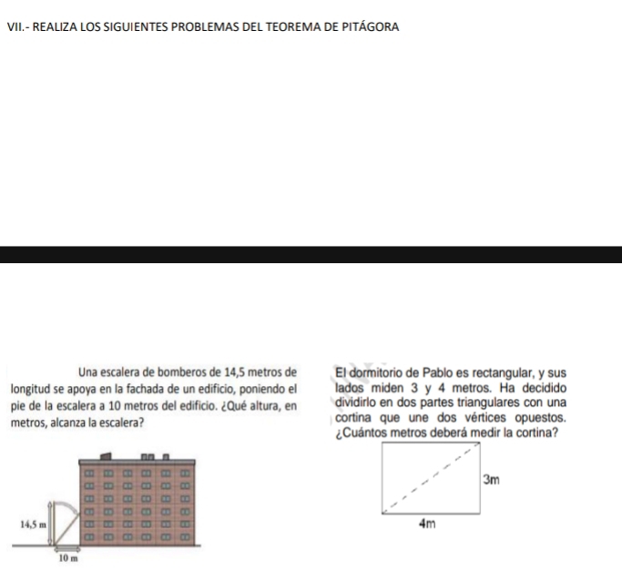 VII.- REALIZA LOS SIGUIENTES PROBLEMAS DEL TEOREMA DE PITÁGORA 
Una escalera de bomberos de 14,5 metros de El dormitorio de Pablo es rectangular, y sus 
longitud se apoya en la fachada de un edificio, poniendo el lados miden 3 y 4 metros. Ha decidido 
pie de la escalera a 10 metros del edificio. ¿Qué altura, en dividirlo en dos partes triangulares con una 
metros, alcanza la escalera? cortina que une dos vértices opuestos. 
¿Cuántos metros deberá medir la cortina?