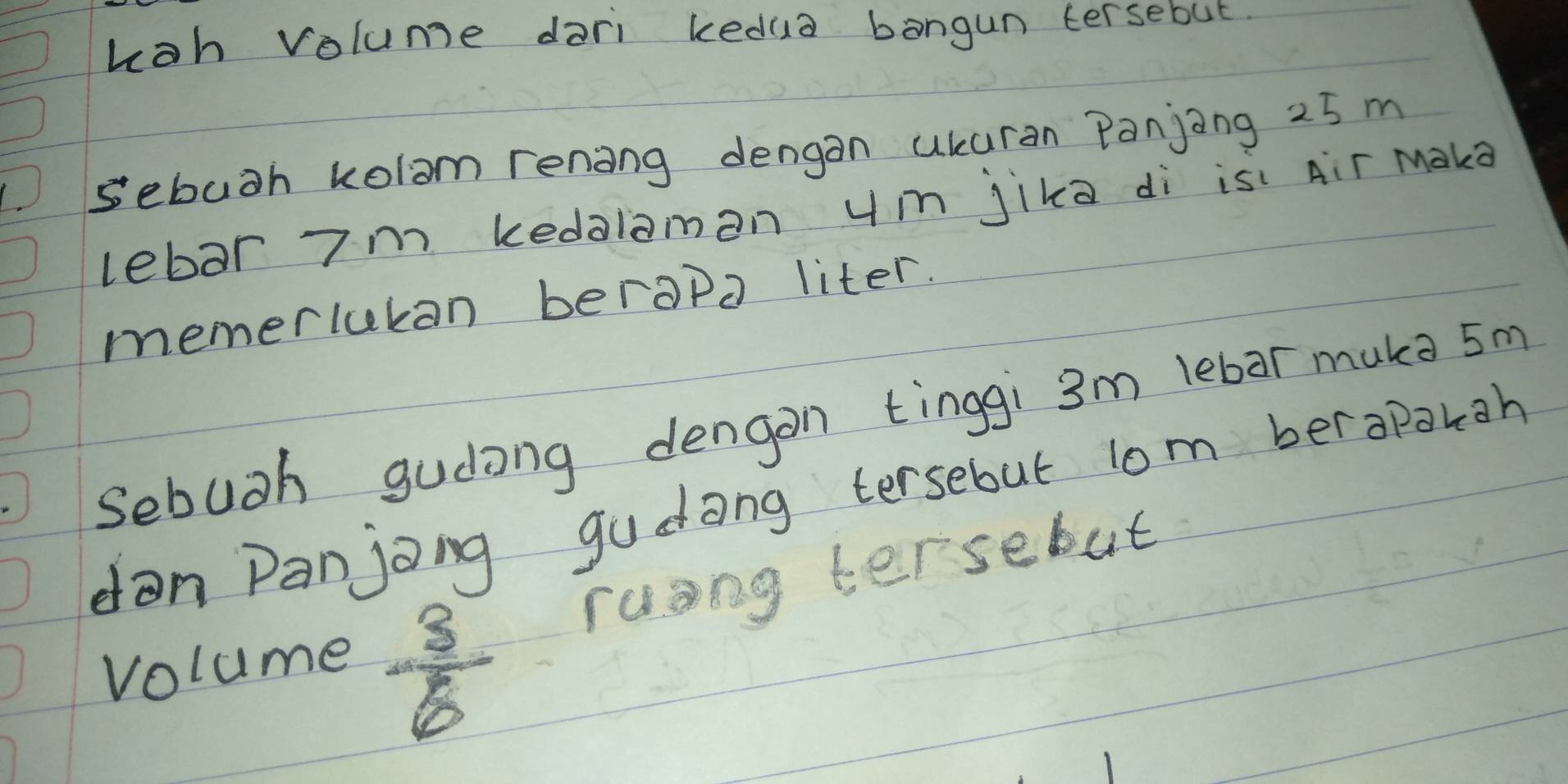 hoh volume dari kedua bangun tersebut 
) sebuth kolom rening dengan ukuran Panjing 25 m
lebar 7m kedalamon um jika di is: Air Maka 
memerlukan berapa liter. 
Sebuoh gudong dengon tinggi 3m lebar muka 5m
dan Panjong gudong tersebut lom berapakgh 
rusng tersebut 
volume
 3/6 