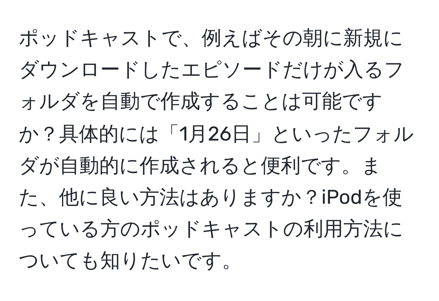 ポッドキャストで、例えばその朝に新規にダウンロードしたエピソードだけが入るフォルダを自動で作成することは可能ですか？具体的には「1月26日」といったフォルダが自動的に作成されると便利です。また、他に良い方法はありますか？iPodを使っている方のポッドキャストの利用方法についても知りたいです。