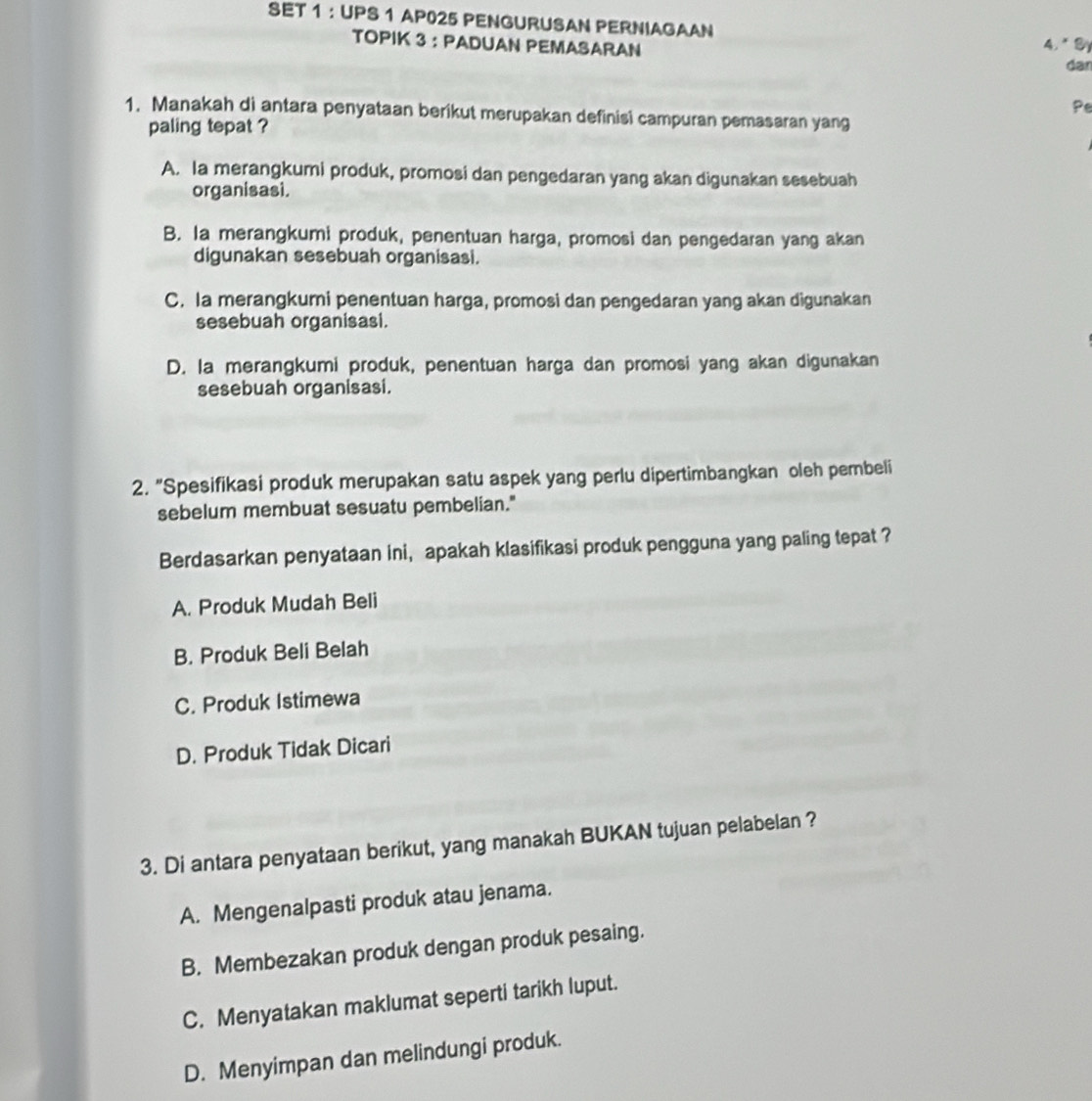 SET 1 ： UPS 1 AP025 PENGURUSAN PERNIAGAAN
TOPIK 3 ： PADUAN PEMASARAN 4.* B
dar
Pe
1. Manakah di antara penyataan berikut merupakan definisi campuran pemasaran yang
paling tepat ?
A. la merangkumi produk, promosi dan pengedaran yang akan digunakan sesebuah
organisasi.
B. la merangkumi produk, penentuan harga, promosi dan pengedaran yang akan
digunakan sesebuah organisasi.
C. Ia merangkumi penentuan harga, promosi dan pengedaran yang akan digunakan
sesebuah organisasi.
D. la merangkumi produk, penentuan harga dan promosi yang akan digunakan
sesebuah organisasi.
2. "Spesifikasi produk merupakan satu aspek yang perlu dipertimbangkan oleh pembeli
sebelum membuat sesuatu pembelian."
Berdasarkan penyataan ini， apakah klasifikasi produk pengguna yang paling tepat ?
A. Produk Mudah Beli
B. Produk Beli Belah
C. Produk Istimewa
D. Produk Tidak Dicari
3. Di antara penyataan berikut, yang manakah BUKAN tujuan pelabelan ?
A. Mengenalpasti produk atau jenama.
B. Membezakan produk dengan produk pesaing.
C. Menyatakan maklumat seperti tarikh luput.
D. Menyimpan dan melindungi produk.