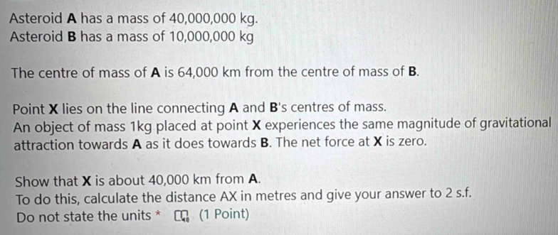 Asteroid A has a mass of 40,000,000 kg. 
Asteroid B has a mass of 10,000,000 kg
The centre of mass of A is 64,000 km from the centre of mass of B. 
Point X lies on the line connecting A and B's centres of mass. 
An object of mass 1kg placed at point X experiences the same magnitude of gravitational 
attraction towards A as it does towards B. The net force at X is zero. 
Show that X is about 40,000 km from A. 
To do this, calculate the distance AX in metres and give your answer to 2 s.f. 
Do not state the units * C (1 Point)