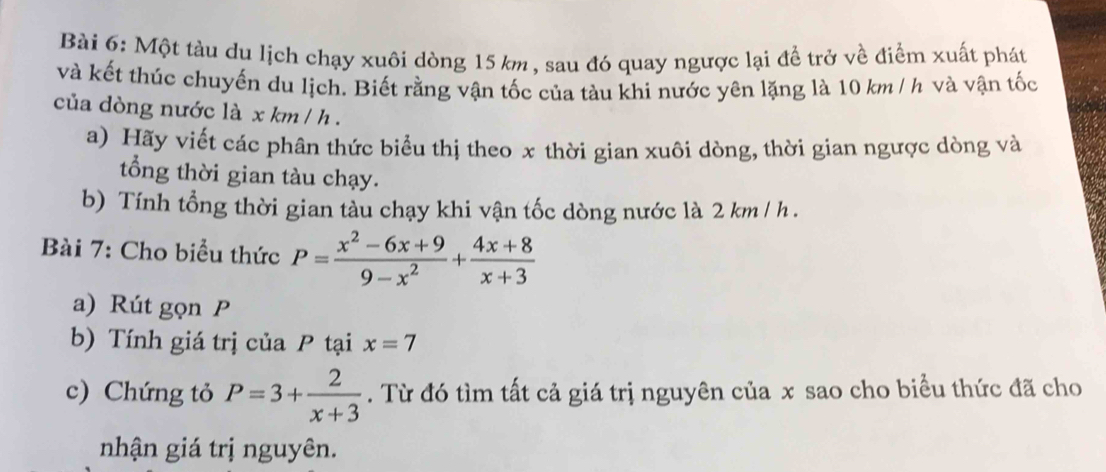 Một tàu du lịch chạy xuôi dòng 15 km , sau đó quay ngược lại để trở về điểm xuất phát
và kết thúc chuyến du lịch. Biết rằng vận tốc của tàu khi nước yên lặng là 10 km / h và vận tốc
của dòng nước là x km / h.
a) Hãy viết các phân thức biểu thị theo x thời gian xuôi dòng, thời gian ngược dòng và
tổng thời gian tàu chạy.
b) Tính tổng thời gian tàu chạy khi vận tốc dòng nước là 2 km / h.
Bài 7: Cho biểu thức P= (x^2-6x+9)/9-x^2 + (4x+8)/x+3 
a) Rút gọn P
b) Tính giá trị của P tại x=7
c) Chứng tỏ P=3+ 2/x+3 . Từ đó tìm tất cả giá trị nguyên của x sao cho biểu thức đã cho
nhận giá trị nguyên.