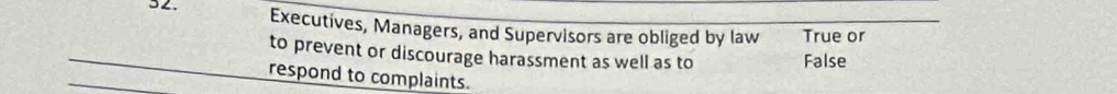 Executives, Managers, and Supervisors are obliged by law True or
to prevent or discourage harassment as well as to False
respond to complaints.
