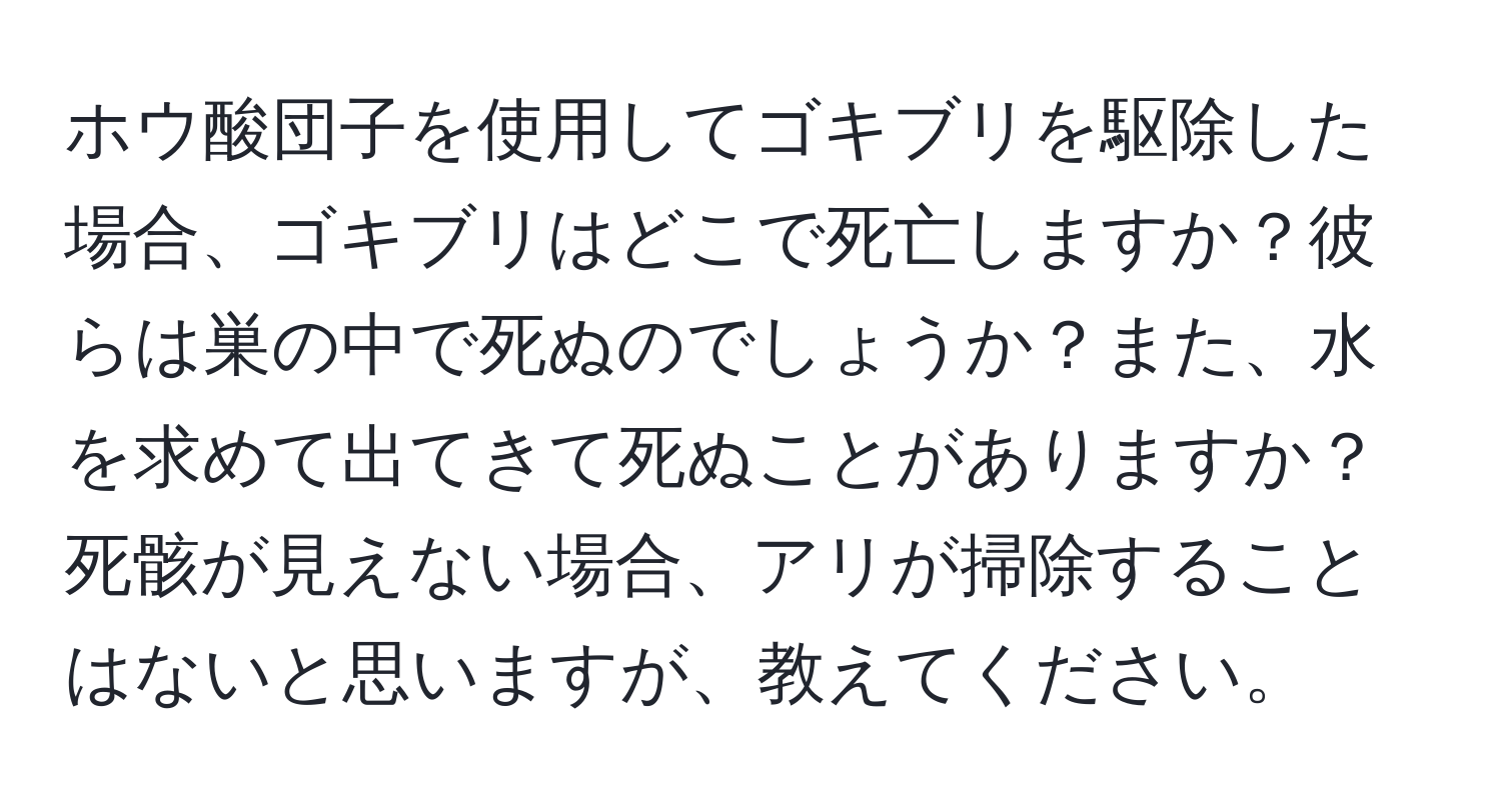 ホウ酸団子を使用してゴキブリを駆除した場合、ゴキブリはどこで死亡しますか？彼らは巣の中で死ぬのでしょうか？また、水を求めて出てきて死ぬことがありますか？死骸が見えない場合、アリが掃除することはないと思いますが、教えてください。