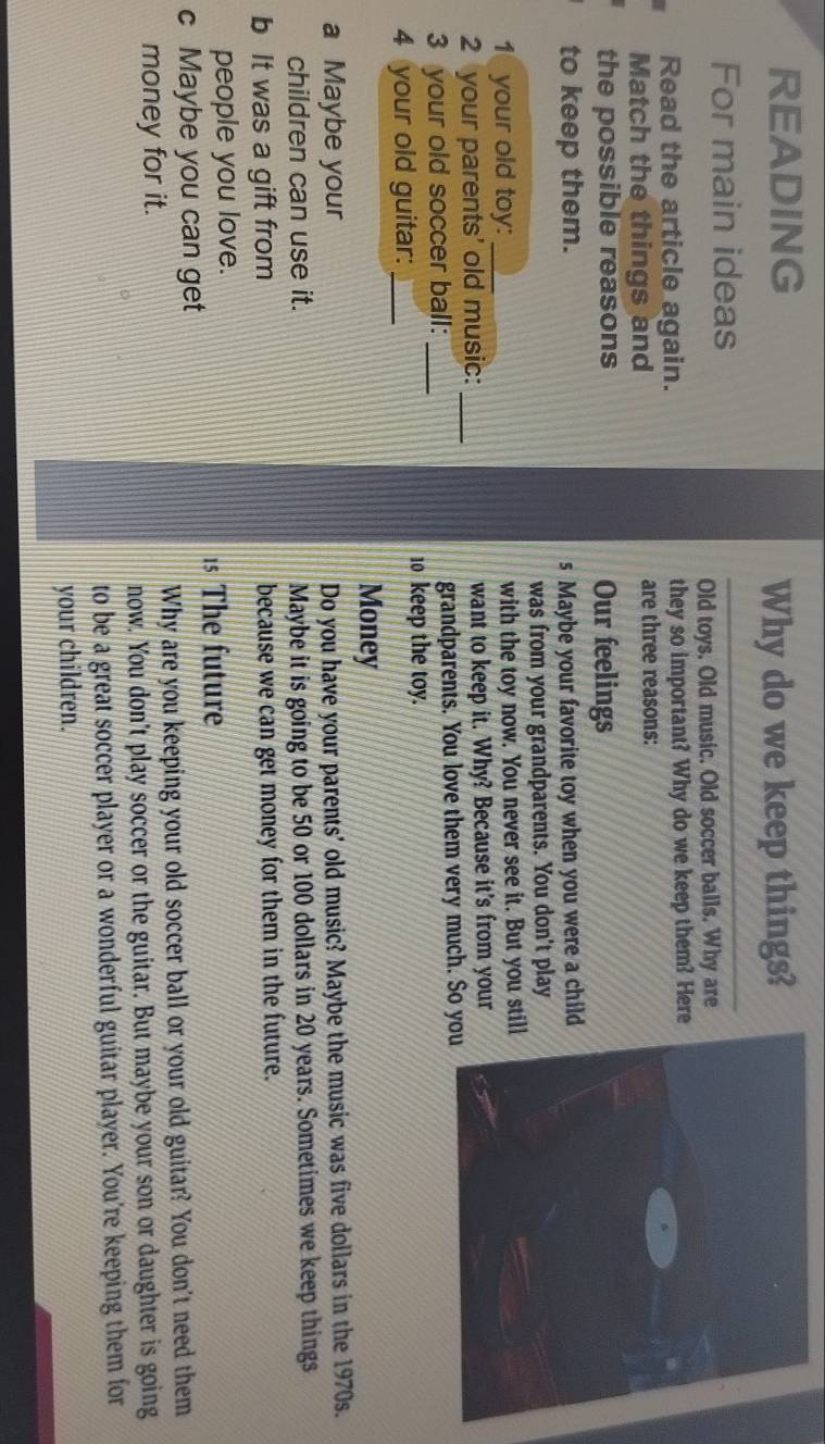 READING 
Why do we keep things? 
For main ideas 
Old toys. Old music. Old soccer balls. Why are 
Read the article again. they so important? Why do we keep them? Here 
Match the things and are three reasons: 
the possible reasons Our feelings 
to keep them. s Maybe your favorite toy when you were a child 
was from your grandparents. You don't play 
1 your old toy: _with the toy now. You never see it. But you sti 
2 your parents' old music:_ want to keep it. Why? Because it's from your 
3 your old soccer ball:_ grandparents. You love them very much. So y 
4 your old guitar:_ 
10 keep the toy. 
Money 
a Maybe your Do you have your parents' old music? Maybe the music was five dollars in the 1970s. 
children can use it. Maybe it is going to be 50 or 100 dollars in 20 years. Sometimes we keep things 
b It was a gift from because we can get money for them in the future. 
people you love. 
1s The future 
c Maybe you can get 
money for it. Why are you keeping your old soccer ball or your old guitar? You don't need them 
now. You don't play soccer or the guitar. But maybe your son or daughter is going 
to be a great soccer player or a wonderful guitar player. You’re keeping them for 
your children.