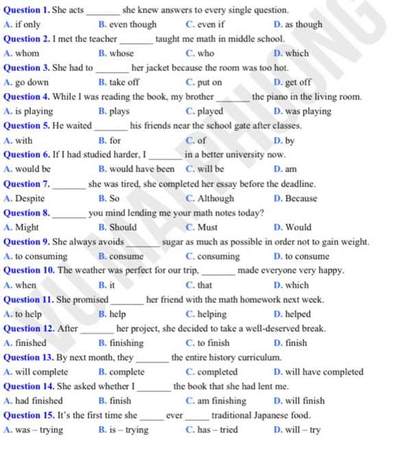 She acts _she knew answers to every single question.
A. if only B. even though C. even if D. as though
Question 2. I met the teacher _taught me math in middle school.
A. whom B. whose C. who D. which
Question 3. She had to _her jacket because the room was too hot.
A. go down B. take off C. put on D. get off
Question 4. While I was reading the book, my brother _the piano in the living room.
A. is playing B. plays C. played D. was playing
Question 5. He waited _his friends near the school gate after classes.
A. with B. for C. of D. by
Question 6. If I had studied harder, I _in a better university now.
A. would be B. would have been C. will be D. am
Question 7._ she was tired, she completed her essay before the deadline.
A. Despite B. So C. Although D. Because
Question 8._ you mind lending me your math notes today?
A. Might B. Should C. Must D. Would
Question 9. She always avoids_ sugar as much as possible in order not to gain weight.
A. to consuming B. consume C. consuming D. to consume
Question 10. The weather was perfect for our trip. _made everyone very happy.
A. when B. it C. that D. which
Question 11. She promised_ her friend with the math homework next week.
A. to help B. help C. helping D. helped
Question 12. After_ her project, she decided to take a well-deserved break.
A. finished B. finishing C. to finish D. finish
Question 13. By next month, they _the entire history curriculum.
A. will complete B. complete C. completed D. will have completed
_
Question 14. She asked whether I the book that she had lent me.
A. had finished B. finish C. am finishing D. will finish
Question 15. It’s the first time she_ ever _traditional Japanese food.
A. was - trying B. is - trying C. has - tried D. will - try