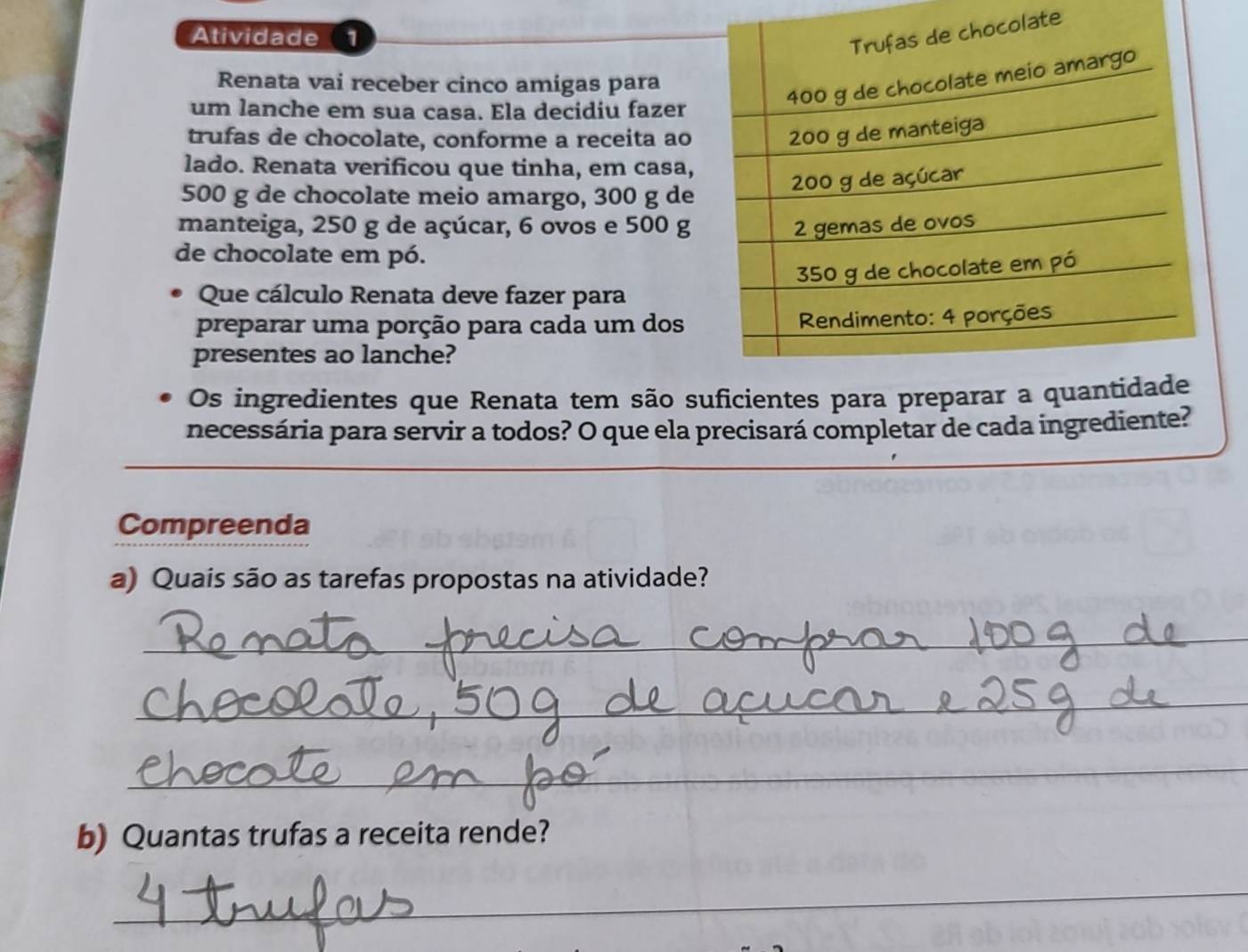 Atividade 1 
ate 
Renata vai receber cinco amigas para 
um lanche em sua casa. Ela decidiu fazer 
trufas de chocolate, conforme a receita ao 
lado. Renata verificou que tinha, em casa,
500 g de chocolate meio amargo, 300 g de 
manteiga, 250 g de açúcar, 6 ovos e 500 g
de chocolate em pó. 
Que cálculo Renata deve fazer para 
preparar uma porção para cada um dos 
presentes ao lanche? 
Os ingredientes que Renata tem são suficientes para preparar 
necessária para servir a todos? O que ela precisará completar de cada ingrediente? 
Compreenda 
a) Quais são as tarefas propostas na atividade? 
_ 
_ 
_ 
_ 
b) Quantas trufas a receita rende? 
_