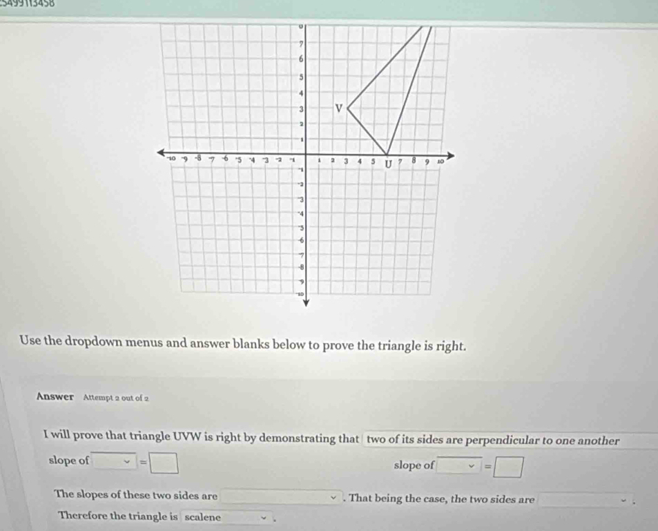 5499113458 
Use the dropdown menus and answer blanks below to prove the triangle is right. 
Answer Attempt 2 out of 2 
I will prove that triangle UVW is right by demonstrating that two of its sides are perpendicular to one another 
slope of □ =□ slope of vee =□
The slopes of these two sides are □. That being the case, the two sides are x_1+x_2=frac m+1)
Therefore the triangle is scalene