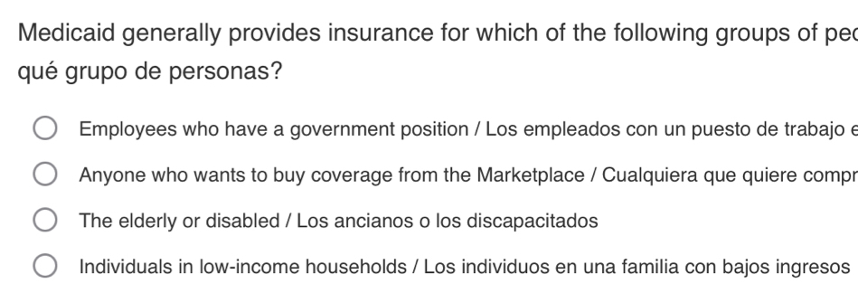 Medicaid generally provides insurance for which of the following groups of pec
qué grupo de personas?
Employees who have a government position / Los empleados con un puesto de trabajo e
Anyone who wants to buy coverage from the Marketplace / Cualquiera que quiere compr
The elderly or disabled / Los ancianos o los discapacitados
Individuals in low-income households / Los individuos en una familia con bajos ingresos