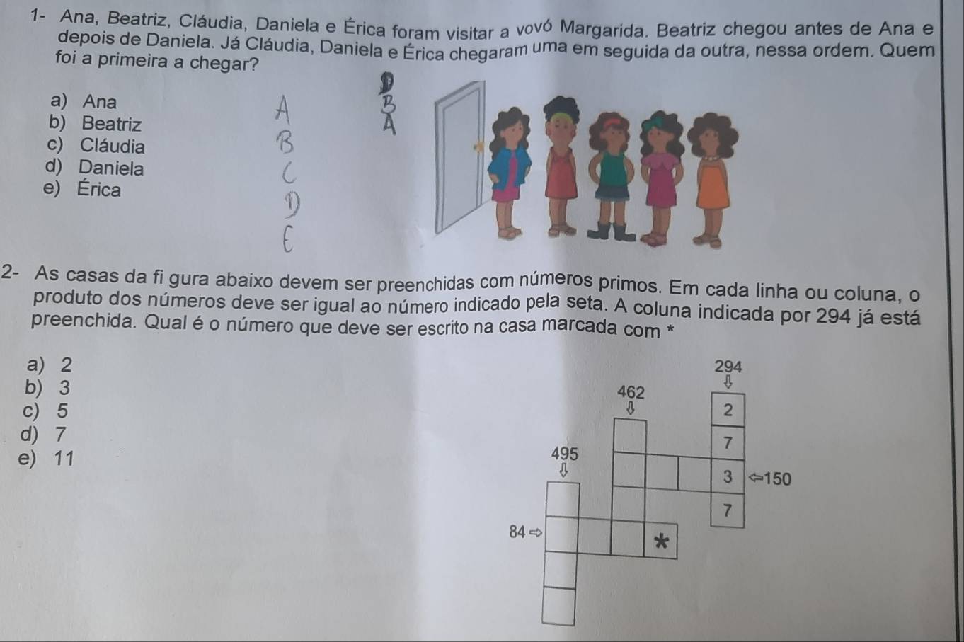 1- Ana, Beatriz, Cláudia, Daniela e Érica foram visitar a vovó Margarida. Beatriz chegou antes de Ana e
depois de Daniela. Já Cláudia, Daniela e Érica chegaram uma em seguida da outra, nessa ordem. Quem
foi a primeira a chegar?
a) Ana
b) Beatriz
c) Cláudia
d) Daniela
e) Érica
2- As casas da fi gura abaixo devem ser preenchidas com números primos. Em cada linha ou coluna, o
produto dos números deve ser igual ao número indicado pela seta. A coluna indicada por 294 já está
preenchida. Qual é o número que deve ser escrito na casa marcada com *
a) 2
b) 3
c) 5
d) 7
e) 11