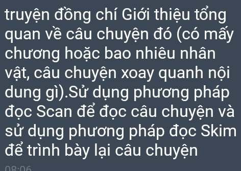 truyện đồng chí Giới thiệu tổng 
quan về câu chuyện đó (có mấy 
chương hoặc bao nhiêu nhân 
vật, câu chuyện xoay quanh nội 
dung gì).Sử dụng phương pháp 
đọc Scan để đọc câu chuyện và 
sử dụng phương pháp đọc Skim 
để trình bày lại câu chuyện 
08:06