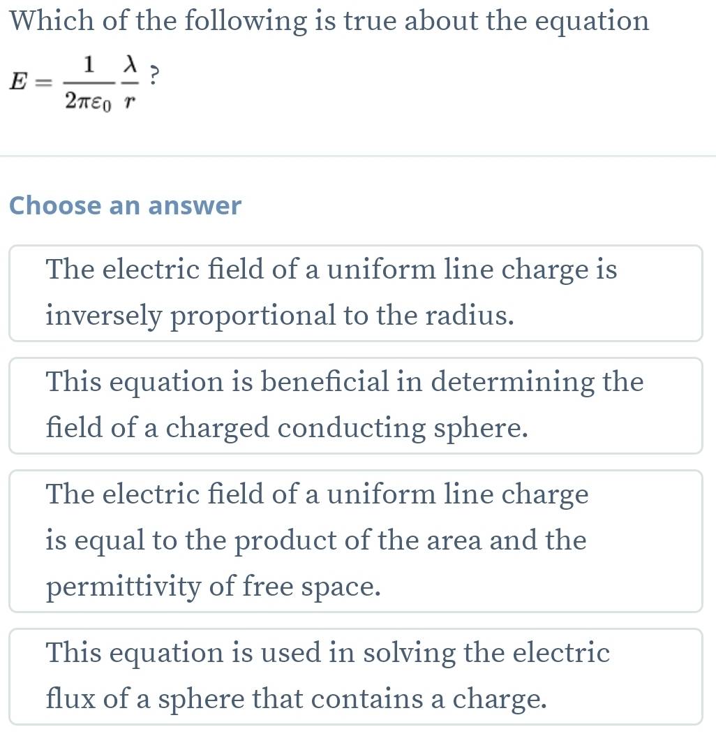 Which of the following is true about the equation
E=frac 12π varepsilon _0 lambda /r  ?
Choose an answer
The electric field of a uniform line charge is
inversely proportional to the radius.
This equation is beneficial in determining the
field of a charged conducting sphere.
The electric field of a uniform line charge
is equal to the product of the area and the
permittivity of free space.
This equation is used in solving the electric
flux of a sphere that contains a charge.