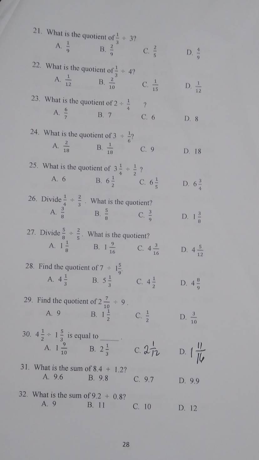 What is the quotient of  1/3 / 3
A.  1/9  B.  2/9  C.  2/5  D,  4/9 
22. What is the quotient of  1/3 / 4 ?
A.  1/12  B.  2/10  C.  1/15  D.  1/12 
23. What is the quotient of 2/  1/4  ？
A.  6/7  B. 7 C. 6 D. 8
24. What is the quotient of 3/  1/6  2
A.  2/18  B.  1/18  C. 9 D. 18
25. What is the quotient of 3 1/4 /  1/2  ?
A. 6 B. 6 1/2  C. 6 1/5  D. 6 3/4 
26. Divide  1/4 /  2/3 . What is the quotient?
A.  3/8  B.  5/8  C.  3/9  D. 1 3/8 
27. Divide  5/8 /  2/5 . What is the quotient?
A. 1 1/8  B. 1 9/16  C. 4 3/16  D. 4 5/12 
28. Find the quotient of 7/ 1 5/9 .
A. 4 1/3  B. 5 1/3  C. 4 1/2  D. 4 8/9 
29. Find the quotient of 2 7/10 / 9.
A. 9 B. 1 1/2  C.  1/2  D.  3/10 
30. 4 1/2 / 1 5/3  is equal to _.
A. 1 9/10  B. 2 1/3  C. 2 D.
31. What is the sum of 8.4+1.2 2
A. 9.6 B. 9.8 C. 9.7 D. 9.9
32. What is the sum of 9.2+0.8 ?
A. 9 B. 11 C. 10 D. 12
28