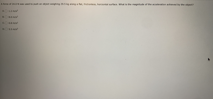 A force of 24.0 N was used to push an object weighing 29.5 kg along a flat, frictionless, horizontal surface. What is the magnitude of the accelleration achieved by the object?
A 1.2m/s^2
1.0m/s^2
0.8m/s^2
5.5m/s^2