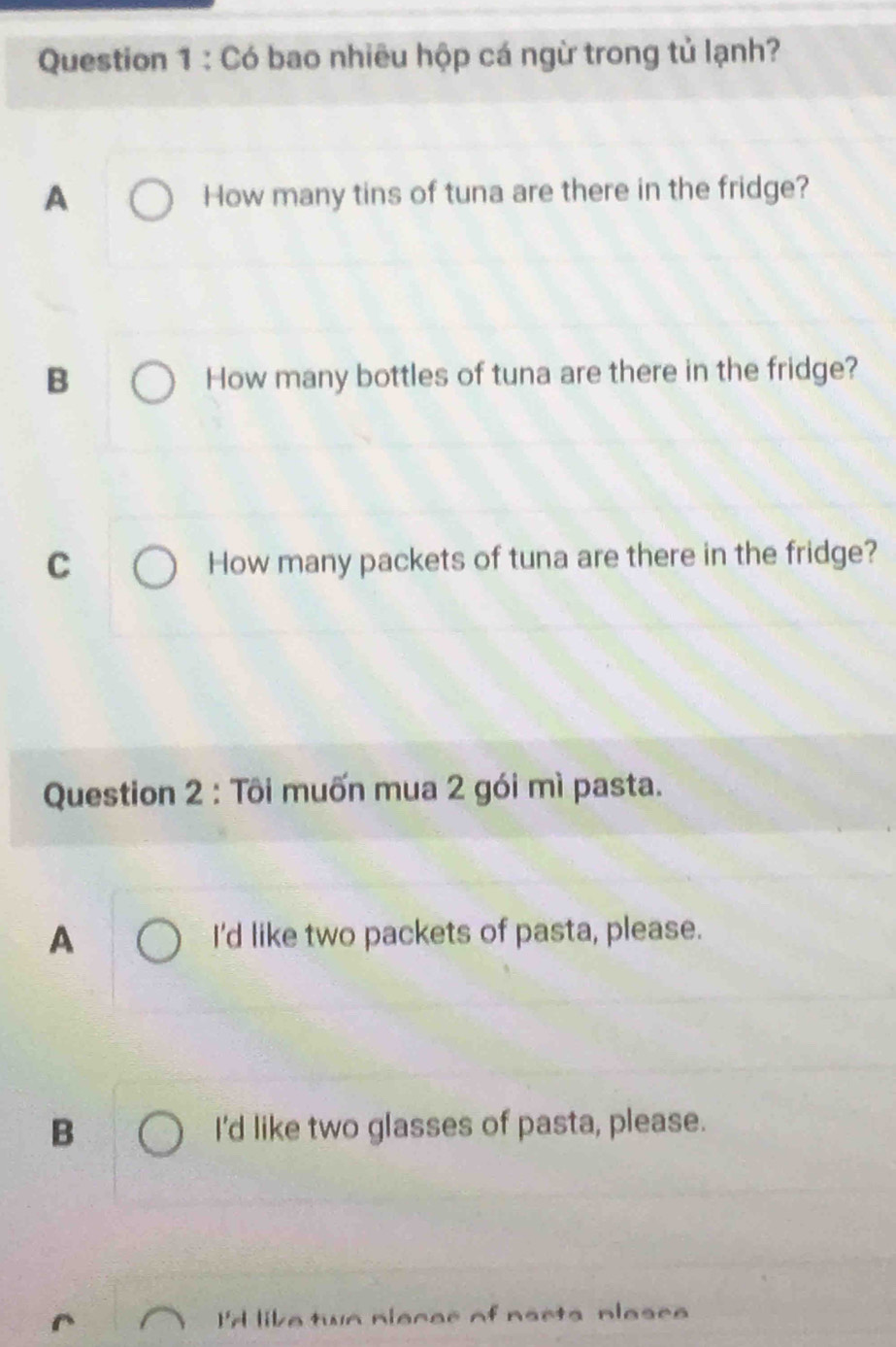 Có bao nhiêu hộp cá ngừ trong tủ lạnh?
A How many tins of tuna are there in the fridge?
B How many bottles of tuna are there in the fridge?
C How many packets of tuna are there in the fridge?
Question 2 : Tôi muốn mua 2 gói mì pasta.
A I'd like two packets of pasta, please.
B I'd like two glasses of pasta, please.
I'd like twn niecer of narts nlasee