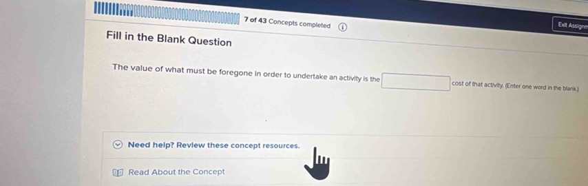 of 43 Concepts completed 
Exit Assign 
Fill in the Blank Question 
The value of what must be foregone in order to undertake an activity is the cost of that activity. (Enter one word in the blank.) 
Need help? Revlew these concept resources. 
Read About the Concept