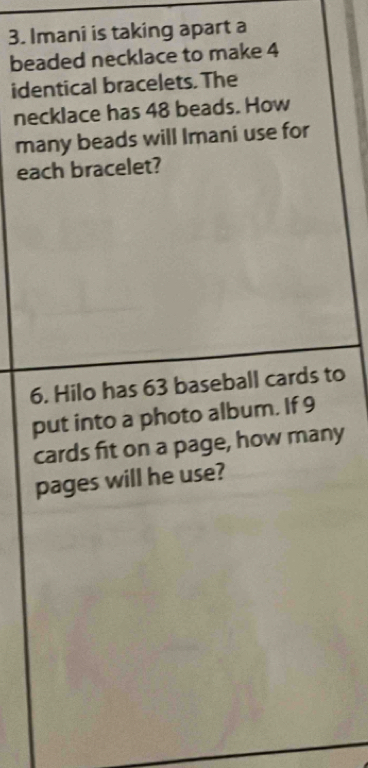 Imani is taking apart a 
beaded necklace to make 4
identical bracelets. The 
necklace has 48 beads. How 
many beads will Imani use for 
each bracelet? 
6. Hilo has 63 baseball cards to 
put into a photo album. If 9
cards fit on a page, how many 
pages will he use?
