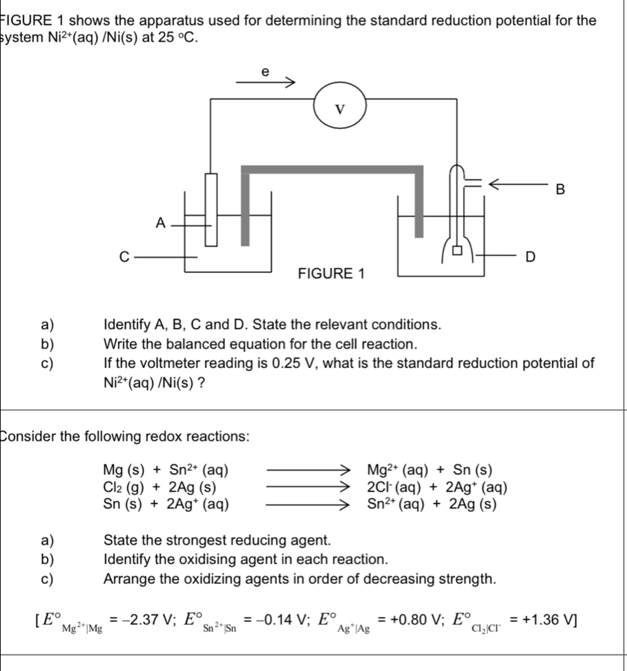 FIGURE 1 shows the apparatus used for determining the standard reduction potential for the 
system Ni^(2+) (aq) /Ni(s) at 25°C. 
a) Identify A, B, C and D. State the relevant conditions. 
b) Write the balanced equation for the cell reaction. 
c) If the voltmeter reading is 0.25 V, what is the standard reduction potential of
Ni^(2+)(aq)/Ni(s) ? 
Consider the following redox reactions:
Mg(s)+Sn^(2+)(aq)
Mg^(2+)(aq)+Sn(s)
Cl_2(g)+2Ag(s)
2Cl^-(aq)+2Ag^+(aq)
Sn(s)+2Ag^+(aq)
Sn^(2+)(aq)+2Ag(s)
a) State the strongest reducing agent. 
b) Identify the oxidising agent in each reaction. 
c) Arrange the oxidizing agents in order of decreasing strength.
[E°_Mg^(2+)|Mg=-2.37V;E°_Sn^(2+)|Sn^circ =-0.14V; E°_Ag^+|Ag^circ =+0.80V; E°_Cl_2|Cl^-=+1.36V]