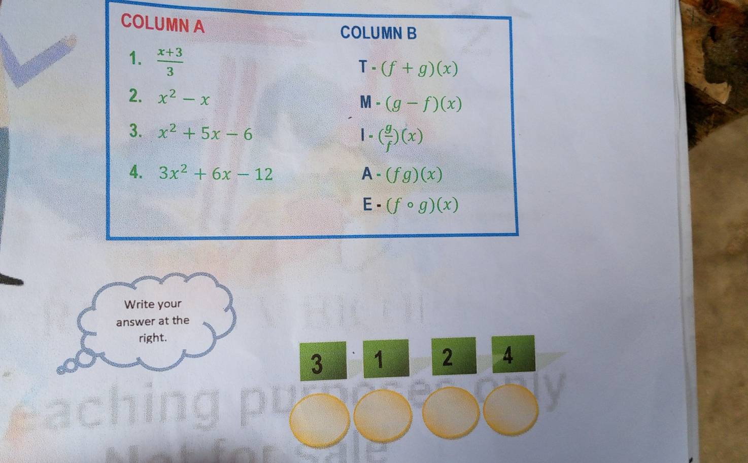 COLUMN A
COLUMN B
1.  (x+3)/3 
T (f+g)(x)
2. x^2-x = (g-f)(x)
M
3. x^2+5x-6 1 - ( g/f )(x)
4. 3x^2+6x-12 A - (fg)(x)
E . (fcirc g)(x)
Write your
answer at the
right.
3 1 2 4