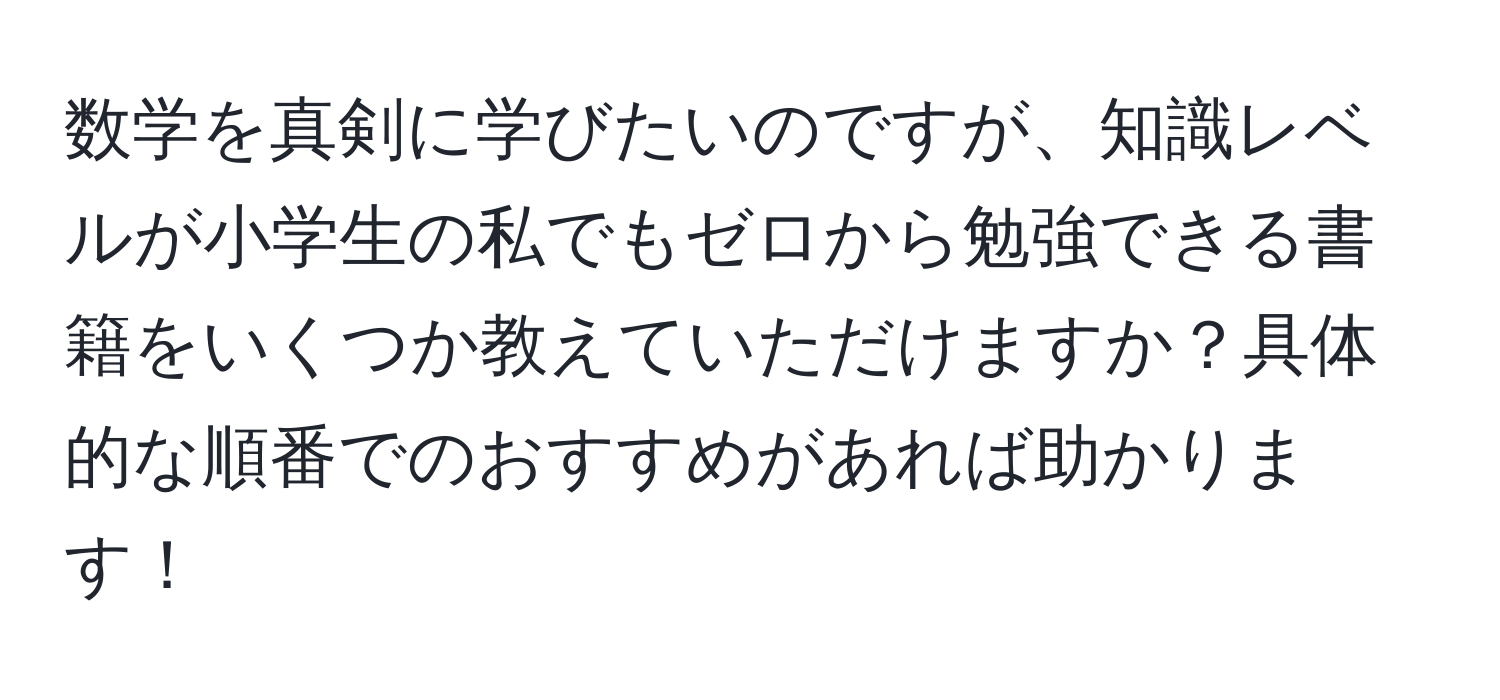 数学を真剣に学びたいのですが、知識レベルが小学生の私でもゼロから勉強できる書籍をいくつか教えていただけますか？具体的な順番でのおすすめがあれば助かります！