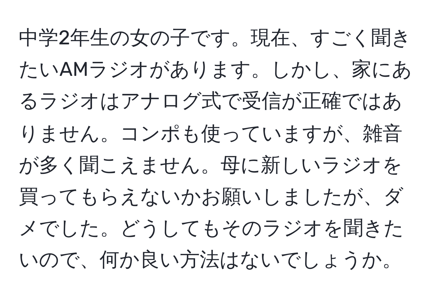 中学2年生の女の子です。現在、すごく聞きたいAMラジオがあります。しかし、家にあるラジオはアナログ式で受信が正確ではありません。コンポも使っていますが、雑音が多く聞こえません。母に新しいラジオを買ってもらえないかお願いしましたが、ダメでした。どうしてもそのラジオを聞きたいので、何か良い方法はないでしょうか。