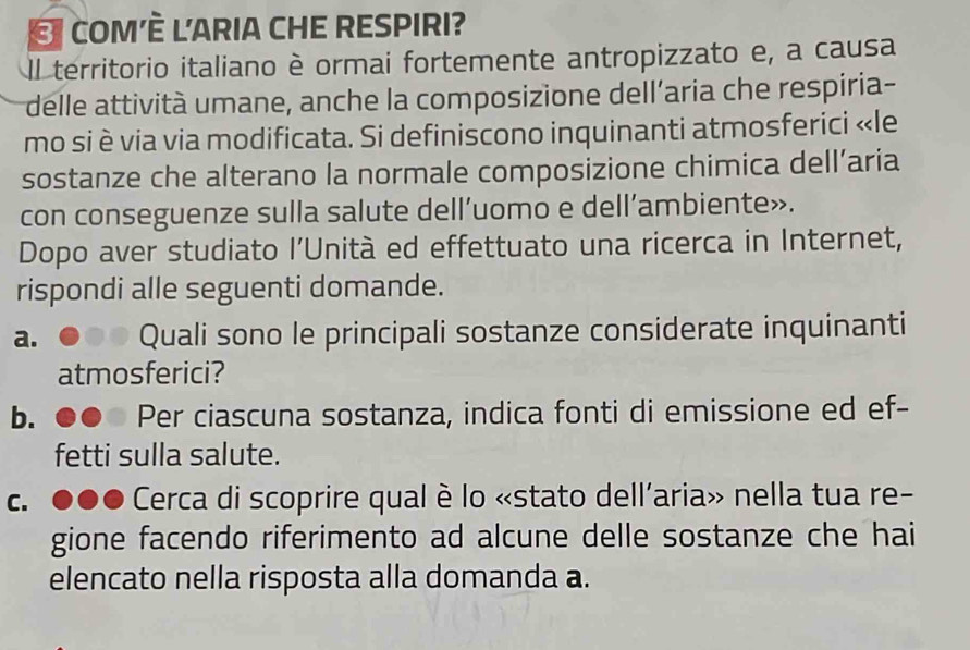 COM'È L'ARIA CHE RESPIRI? 
Il territorio italiano è ormai fortemente antropizzato e, a causa 
delle attività umane, anche la composizione dell’aria che respiria- 
mo si è via via modificata. Si definiscono inquinanti atmosferici «le 
sostanze che alterano la normale composizione chimica dell’aria 
con conseguenze sulla salute dell’uomo e dell’ambiente». 
Dopo aver studiato l'Unità ed effettuato una ricerca in Internet, 
rispondi alle seguenti domande. 
a. Quali sono le principali sostanze considerate inquinanti 
atmosferici? 
b. Per ciascuna sostanza, indica fonti di emissione ed ef- 
fetti sulla salute. 
C. Cerca di scoprire qual è lo «stato dell’aria» nella tua re- 
gione facendo riferimento ad alcune delle sostanze che hai 
elencato nella risposta alla domanda a.