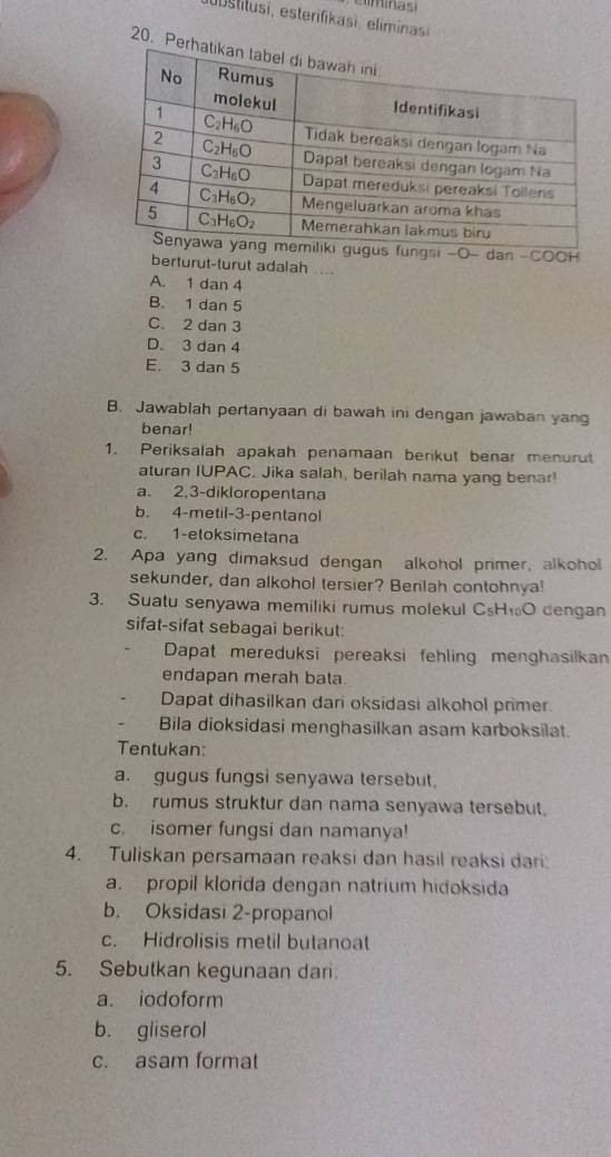 Per
fungsi -O- dan -COCH
berturut-turut adalah ...
A. 1 dan 4
B. 1 dan 5
C. 2 dan 3
D. 3 dan 4
E. 3 dan 5
B. Jawablah pertanyaan di bawah ini dengan jawaban yang
benar!
1. Periksalah apakah penamaan berikut benar menurut
aturan IUPAC. Jika salah, berilah nama yang benar!
a. 2,3-dikloropentana
b. 4-metil-3-pentanol
c. 1-eloksimetana
2. Apa yang dimaksud dengan alkohol primer, alkohol
sekunder, dan alkohol tersier? Berlah contohnya!
3. Suatu senyawa memiliki rumus molekul C_5H_10O dengan
sifat-sifat sebagai berikut:
Dapat mereduksi pereaksi fehling menghasilkan
endapan merah bata.
Dapat dihasilkan dari oksidasi alkohol primer.
Bila dioksidasi menghasilkan asam karboksilat.
Tentukan:
a. gugus fungsi senyawa tersebut.
b. rumus struktur dan nama senyawa tersebut.
c. isomer fungsi dan namanya!
4. Tuliskan persamaan reaksi dan hasil reaksi dari
a. propil klorida dengan natrium hidoksida
b. Oksidasi 2-propanol
c. Hidrolisis metil butanoat
5. Sebutkan kegunaan dari:
a. iodoform
b. gliserol
c. asam format